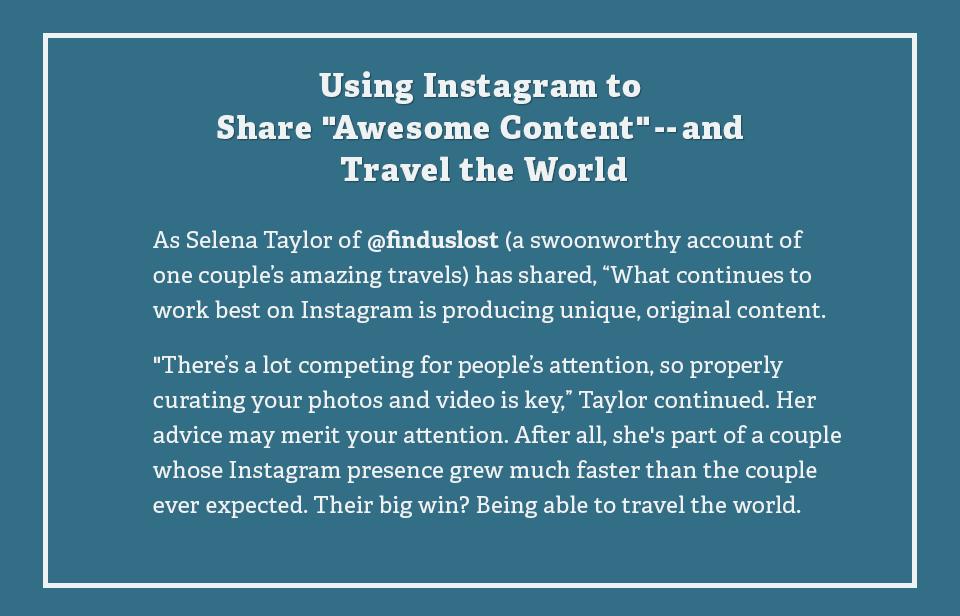 Using Instagram to Share Awesome Content and Travel the World: As Selena Taylor of finduslost a swoonworthy account of one couple's amazing travels has shared, What continues to work best on Instagram is producing unique, original content.