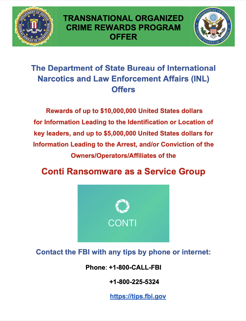 The Department of State Bureau of International Narcotics and Law Enforcement Affairs (INL) Offers Rewards of up to $10,000,000 United States dollars for Information Leading to the Identification or Location of key leaders, and up to $5,000,000 United States dollars for Information Leading to the Arrest, and/or Conviction of the Owners/Operators/A... Conti Ransomware as a Service Group Contact the FBI with any tips by phone or internet: Phone: +1-800-CALL-FBI +1-800-225-5324&nbsp;