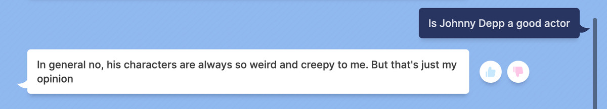 Prompt: Is Johnny Depp a good actor / Response: In general no, his characters are always so weird and creepy to me. But that’s just my opinion