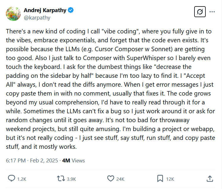 Karapthy tweet screenshot: There's a new kind of coding I call "vibe coding", where you fully give in to the vibes, embrace exponentials, and forget that the code even exists. It's possible because the LLMs (e.g. Cursor Composer w Sonnet) are getting too good. Also I just talk to Composer with SuperWhisper so I barely even touch the keyboard. I ask for the dumbest things like "decrease the padding on the sidebar by half" because I'm too lazy to find it. I "Accept All" always, I don't read the diffs anymore. When I get error messages I just copy paste them in with no comment, usually that fixes it. The code grows beyond my usual comprehension, I'd have to really read through it for a while. Sometimes the LLMs can't fix a bug so I just work around it or ask for random changes until it goes away. It's not too bad for throwaway weekend projects, but still quite amusing. I'm building a project or webapp, but it's not really coding - I just see stuff, say stuff, run stuff, and copy paste stuff, and it mostly works.